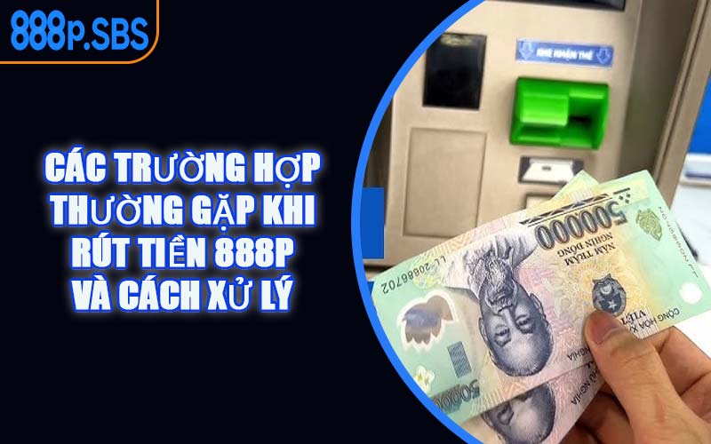 Các Trường Hợp Thường Gặp Khi Rút Tiền 888P Và Cách Xử Lý